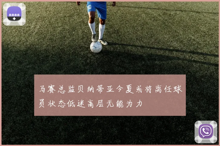 马赛总监贝纳蒂亚今夏或将离任球员状态低迷高层无能为力