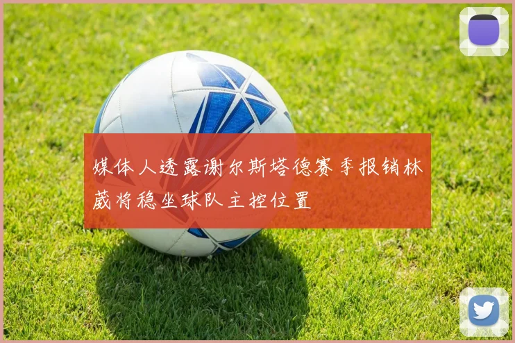 媒体人透露谢尔斯塔德赛季报销林葳将稳坐球队主控位置