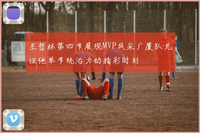 王哲林第四节展现MVP风采广厦队见证他单节统治力的精彩时刻