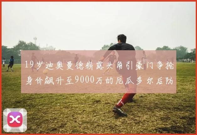 19岁迪奥曼德崭露头角引豪门争抢身价飙升至9000万的厄瓜多尔后防新星