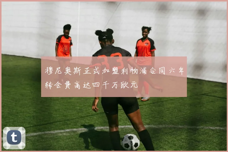 穆尼奥斯正式加盟利物浦合同六年转会费高达四千万欧元