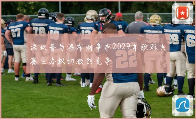 诺坎普与温布利争夺2029年欧冠决赛主办权的激烈竞争