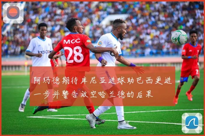 阿玛德期待库尼亚进球助巴西更进一步并警告放空哈兰德的后果