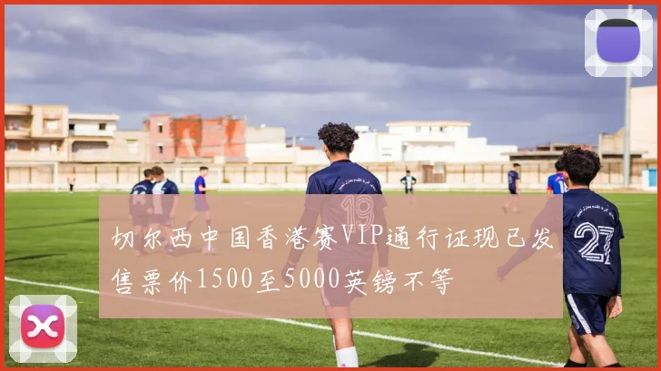 切尔西中国香港赛VIP通行证现已发售票价1500至5000英镑不等