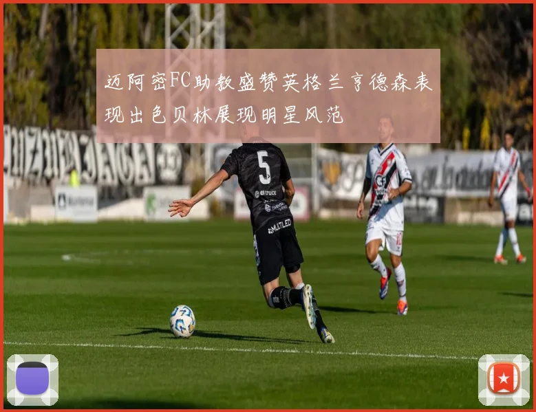 迈阿密FC助教盛赞英格兰亨德森表现出色贝林展现明星风范