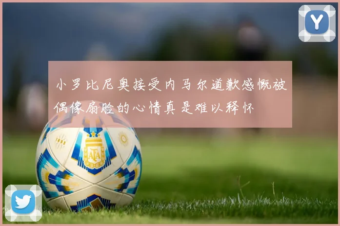 小罗比尼奥接受内马尔道歉感慨被偶像扇脸的心情真是难以释怀