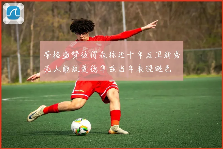 蒂格盛赞彼得森称近十年后卫新秀无人能敌爱德华兹当年表现逊色