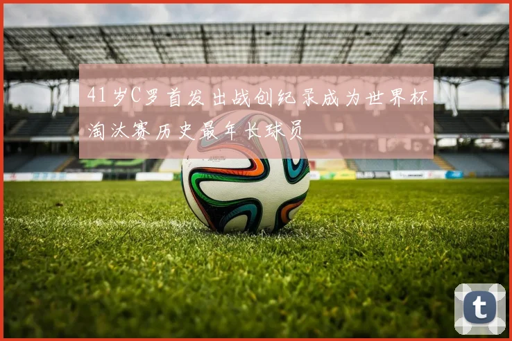 41岁C罗首发出战创纪录成为世界杯淘汰赛历史最年长球员