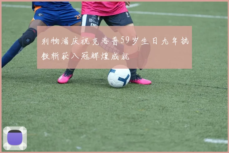 利物浦庆祝克洛普59岁生日九年执教斩获八冠辉煌成就