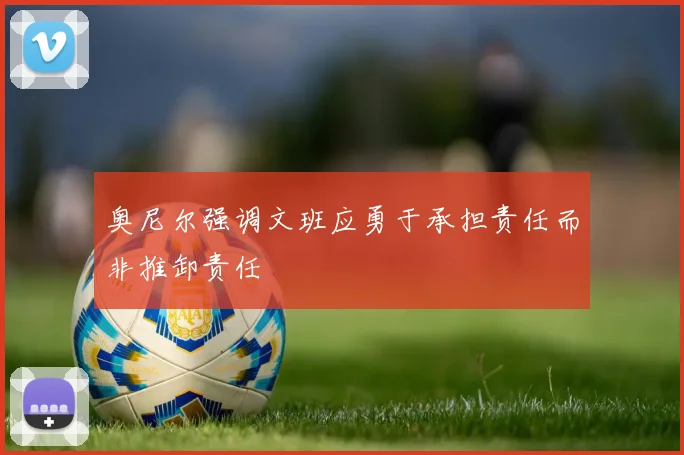 奥尼尔强调文班应勇于承担责任而非推卸责任