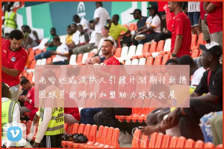 老哈达威谈热火引援计划期待新拼图球员能顺利加盟助力球队发展