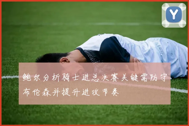 鲍尔分析骑士进总决赛关键需防守布伦森并提升进攻节奏