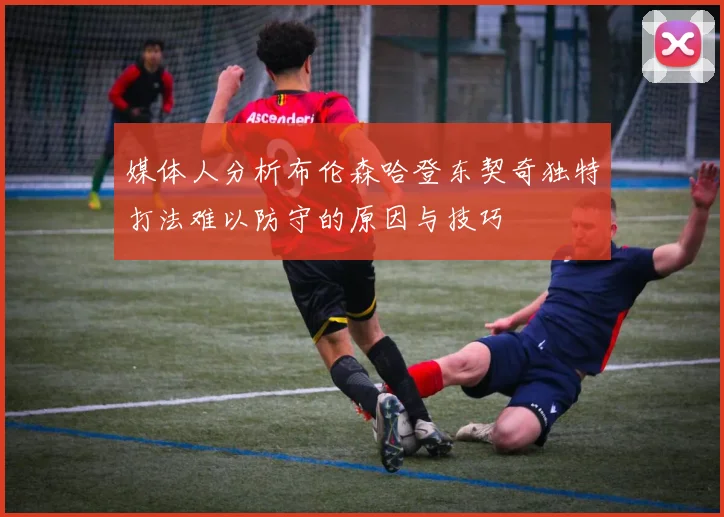 媒体人分析布伦森哈登东契奇独特打法难以防守的原因与技巧
