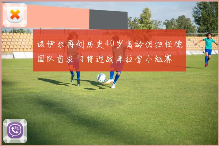 诺伊尔再创历史40岁高龄仍担任德国队首发门将迎战库拉索小组赛