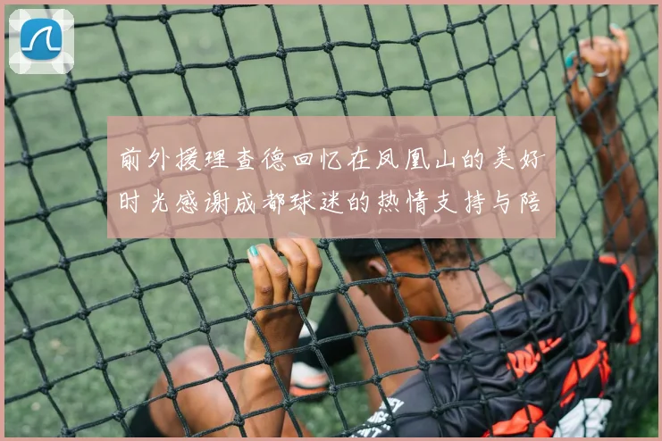 前外援理查德回忆在凤凰山的美好时光感谢成都球迷的热情支持与陪伴