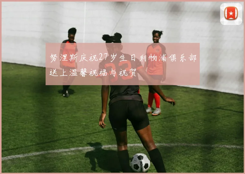 努涅斯庆祝27岁生日利物浦俱乐部送上温馨祝福与祝贺