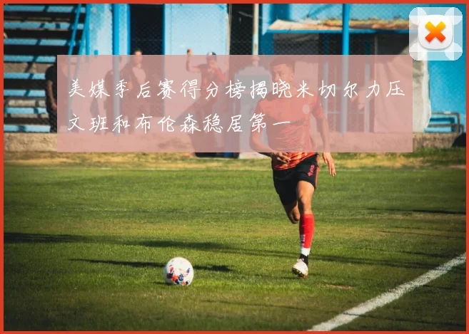 美媒季后赛得分榜揭晓米切尔力压文班和布伦森稳居第一