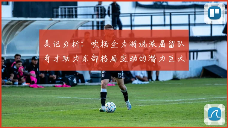 美记分析：吹杨全力游说浓眉留队奇才助力东部格局变动的潜力巨大