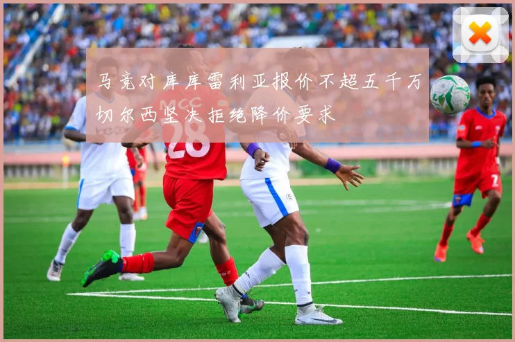 马竞对库库雷利亚报价不超五千万切尔西坚决拒绝降价要求