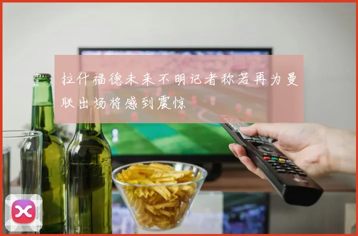 拉什福德未来不明记者称若再为曼联出场将感到震惊