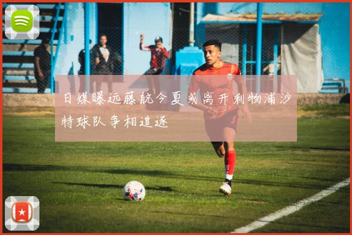 日媒曝远藤航今夏或离开利物浦沙特球队争相追逐