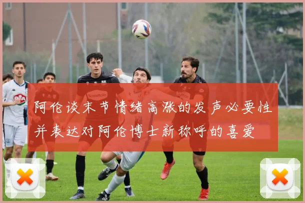 阿伦谈末节情绪高涨的发声必要性并表达对阿伦博士新称呼的喜爱