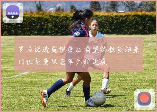 罗马诺透露伊劳拉渴望执教英超豪门但与曼联蓝军无新进展