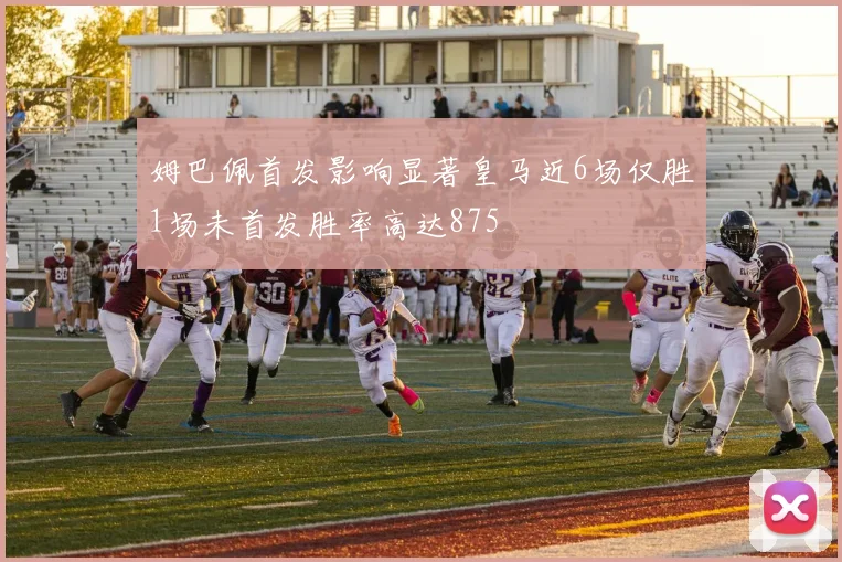 姆巴佩首发影响显著皇马近6场仅胜1场未首发胜率高达875